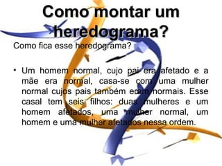 Como montar um
       heredograma?
Como fica esse heredograma?

• Um homem normal, cujo pai era afetado e a
  mãe era normal, casa-se com uma mulher
  normal cujos pais também eram normais. Esse
  casal tem seis filhos: duas mulheres e um
  homem afetados, uma mulher normal, um
  homem e uma mulher afetados nessa ordem.
 