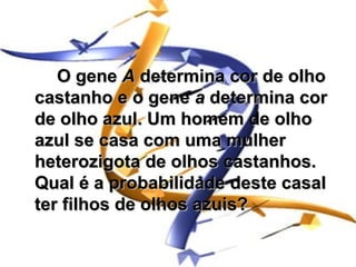 O gene A determina cor de olho
castanho e o gene a determina cor
de olho azul. Um homem de olho
azul se casa com uma mulher
heterozigota de olhos castanhos.
Qual é a probabilidade deste casal
ter filhos de olhos azuis?
 