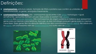 Definições:
 cromossomos: estrutura celular, formada de DNA e proteína que contém as unidades de
hereditariedade, os genes, arranjados linearmente.
 cromossomos homólogos: São cromossomos iguais entre si (do grego homologos = igual,
semelhante) que juntos formam um par. Esses pares só existem nas células
somáticas das espécies diploides. São cromossomos de origem paterna e materna que apresentam
genes para as mesmas características. Num par, os dois homólogos possuem genes para os mesmos
caracteres. Esses genes têm localização idêntica nos dois cromossomos (genes alelos). Na célula-ovo
ou zigoto, um cromossomo vem do espermatozóide e o outro vem do óvulo.
 
