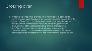 Crossing over
 A troca de genes entre cromossomos homólogos é conhecida
como crossing over. Esta troca de material genético ocorre durante
a fase prófase, uma das diferentes fases do processo de meiose ou
divisão celular. Ela envolve a troca de alelos do gene de um
cromossomo, com o alelo alternativo em um cromossomo
homólogo correspondente. Isso resulta em um cromossomo
crossover, ou um cromossoma recombinante que contém uma
combinação de alelos presentes nos cromossomos original ou pai.
 