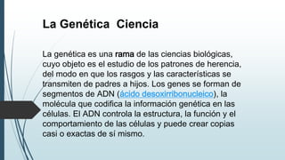 La Genética Ciencia
La genética es una rama de las ciencias biológicas,
cuyo objeto es el estudio de los patrones de herencia,
del modo en que los rasgos y las características se
transmiten de padres a hijos. Los genes se forman de
segmentos de ADN (ácido desoxirribonucleico), la
molécula que codifica la información genética en las
células. El ADN controla la estructura, la función y el
comportamiento de las células y puede crear copias
casi o exactas de sí mismo.
 