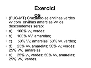 Exercíci
os
• (FUC-MT) Cruzando-se ervilhas verdes
vv com ervilhas amarelas Vv, os
descendentes serão:
• a) 100% vv, verdes;
• b) 100% VV, amarelas;
• c) 50% Vv, amarelas; 50% vv, verdes;
• d) 25% Vv, amarelas; 50% vv, verdes;
25% VV, amarelas;
• e) 25% vv, verdes; 50% Vv, amarelas;
25% VV, verdes.
 
