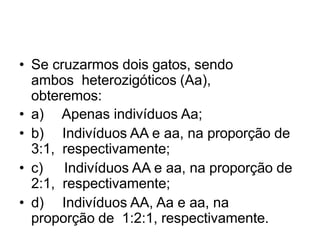 • Se cruzarmos dois gatos, sendo
ambos heterozigóticos (Aa),
obteremos:
• a) Apenas indivíduos Aa;
• b) Indivíduos AA e aa, na proporção de
3:1, respectivamente;
• c) Indivíduos AA e aa, na proporção de
2:1, respectivamente;
• d) Indivíduos AA, Aa e aa, na
proporção de 1:2:1, respectivamente.
 