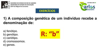 GOVERNO DO ESTADO DO RIO DE JANEIRO
SECRETARIA DE ESTADO DE EDUCAÇÃO
CIEP 415 Miguel de Cervantes
EXERCÍCIOS
1) A composição genética de um indivíduo recebe a
denominação de:
a) fenótipo.
b) genótipo.
c) cariótipo.
d) cromossomos.
e) genes.
 