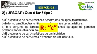 GOVERNO DO ESTADO DO RIO DE JANEIRO
SECRETARIA DE ESTADO DE EDUCAÇÃO
CIEP 415 Miguel de Cervantes
EXERCÍCIOS
2) (UFSCAR) Que é fenótipo?
a) É o conjunto de características decorrentes da ação do ambiente.
b) Influi no genótipo, transmitindo a este as suas características.
c) É o conjunto de características decorrentes da ação do genótipo
podendo sofrer influência do ambiente.
d) É o conjunto de características de um indivíduo.
e) É o conjunto de caracteres exteriores de um indivíduo.
 