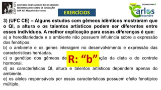 GOVERNO DO ESTADO DO RIO DE JANEIRO
SECRETARIA DE ESTADO DE EDUCAÇÃO
CIEP 415 Miguel de Cervantes
EXERCÍCIOS
3) (UFC CE) – Alguns estudos com gêmeos idênticos mostraram que
o QI, a altura e os talentos artísticos podem ser diferentes entre
esses indivíduos. A melhor explicação para essas diferenças é que:
a) a hereditariedade e o ambiente não possuem influência sobre a expressão
dos fenótipos.
b) o ambiente e os genes interagem no desenvolvimento e expressão das
características herdadas.
c) o genótipo dos gêmeos depende da interação da dieta e do controle
hormonal.
d) as características QI, altura e talentos artísticos dependem apenas do
ambiente.
e) os alelos responsáveis por essas características possuem efeito fenotípico
múltiplo.
 