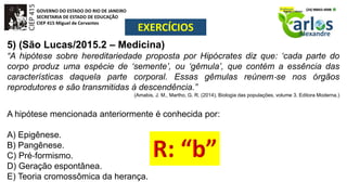 GOVERNO DO ESTADO DO RIO DE JANEIRO
SECRETARIA DE ESTADO DE EDUCAÇÃO
CIEP 415 Miguel de Cervantes
EXERCÍCIOS
5) (São Lucas/2015.2 – Medicina)
“A hipótese sobre hereditariedade proposta por Hipócrates diz que: ‘cada parte do
corpo produz uma espécie de ‘semente’, ou ‘gêmula’, que contém a essência das
características daquela parte corporal. Essas gêmulas reúnem‐se nos órgãos
reprodutores e são transmitidas à descendência.”
(Amabis, J. M., Martho, G. R. (2014). Biologia das populações, volume 3. Editora Moderna.)
A hipótese mencionada anteriormente é conhecida por:
A) Epigênese.
B) Pangênese.
C) Pré‐formismo.
D) Geração espontânea.
E) Teoria cromossômica da herança.
 