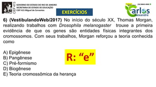 GOVERNO DO ESTADO DO RIO DE JANEIRO
SECRETARIA DE ESTADO DE EDUCAÇÃO
CIEP 415 Miguel de Cervantes
EXERCÍCIOS
6) (VestibulandoWeb/2017) No início do século XX, Thomas Morgan,
realizando trabalhos com Drosophila melanogaster trouxe a primeira
evidência de que os genes são entidades físicas integrantes dos
cromossomos. Com seus trabalhos, Morgan reforçou a teoria conhecida
como
A) Epigênese
B) Pangênese
C) Pré-formismo
D) Biogênese
E) Teoria cromossômica da herança
 
