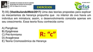 GOVERNO DO ESTADO DO RIO DE JANEIRO
SECRETARIA DE ESTADO DE EDUCAÇÃO
CIEP 415 Miguel de Cervantes
EXERCÍCIOS
7) 05) (VestibulandoWeb/2017) Uma das teorias propostas para explicar
os mecanismos da herança propunha que no interior do ovo havia um
indivíduo em miniatura; assim, o desenvolvimento consistia apenas em
seu crescimento. Essa teoria ficou conhecida como
A) Pangênse
B) Epigênese
C) Pré-formismo
D) Anagênese
E) Teoria Cromossômica da Herança
 