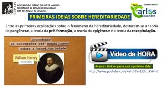 GOVERNO DO ESTADO DO RIO DE JANEIRO
SECRETARIA DE ESTADO DE EDUCAÇÃO
CIEP 415 Miguel de Cervantes
PRIMEIRAS IDEIAS SOBRE HEREDITARIEDADE
Entre as primeiras explicações sobre o fenômeno da hereditariedade, destacam-se a teoria
da pangênese, a teoria da pré-formação, a teoria da epigênese e a teoria da recapitulação.
https://www.youtube.com/watch?v=152-_zKk6mE
Acesse o Link ou passe para o próximo slide
 