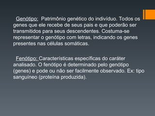 Genótipo: Patrimônio genético do indivíduo. Todos os
genes que ele recebe de seus pais e que poderão ser
transmitidos para seus descendentes. Costuma-se
representar o genótipo com letras, indicando os genes
presentes nas células somáticas.
Fenótipo: Características específicas do caráter
analisado. O fenótipo é determinado pelo genótipo
(genes) e pode ou não ser facilmente observado. Ex: tipo
sanguíneo (proteína produzida).
 