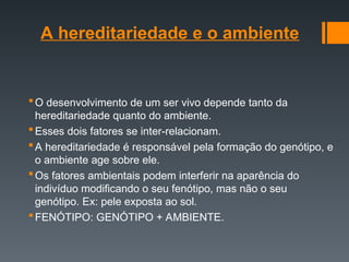 A hereditariedade e o ambiente
O desenvolvimento de um ser vivo depende tanto da
hereditariedade quanto do ambiente.
Esses dois fatores se inter-relacionam.
A hereditariedade é responsável pela formação do genótipo, e
o ambiente age sobre ele.
Os fatores ambientais podem interferir na aparência do
indivíduo modificando o seu fenótipo, mas não o seu
genótipo. Ex: pele exposta ao sol.
FENÓTIPO: GENÓTIPO + AMBIENTE.
 