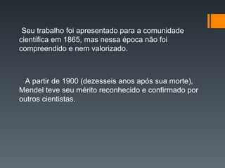 Seu trabalho foi apresentado para a comunidade
científica em 1865, mas nessa época não foi
compreendido e nem valorizado.
A partir de 1900 (dezesseis anos após sua morte),
Mendel teve seu mérito reconhecido e confirmado por
outros cientistas.
 