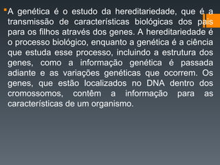 A genética é o estudo da hereditariedade, que é a
transmissão de características biológicas dos pais
para os filhos através dos genes. A hereditariedade é
o processo biológico, enquanto a genética é a ciência
que estuda esse processo, incluindo a estrutura dos
genes, como a informação genética é passada
adiante e as variações genéticas que ocorrem. Os
genes, que estão localizados no DNA dentro dos
cromossomos, contêm a informação para as
características de um organismo.
 
