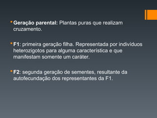 Geração parental: Plantas puras que realizam
cruzamento.
F1: primeira geração filha. Representada por indivíduos
heterozigotos para alguma característica e que
manifestam somente um caráter.
F2: segunda geração de sementes, resultante da
autofecundação dos representantes da F1.
 