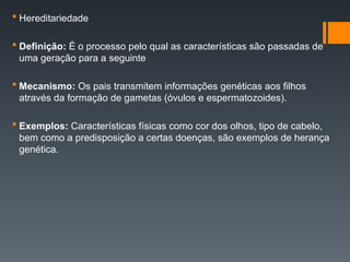  Hereditariedade
 Definição: É o processo pelo qual as características são passadas de
uma geração para a seguinte
 Mecanismo: Os pais transmitem informações genéticas aos filhos
através da formação de gametas (óvulos e espermatozoides).
 Exemplos: Características físicas como cor dos olhos, tipo de cabelo,
bem como a predisposição a certas doenças, são exemplos de herança
genética.
 