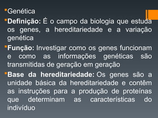 Genética
Definição: É o campo da biologia que estuda
os genes, a hereditariedade e a variação
genética
Função: Investigar como os genes funcionam
e como as informações genéticas são
transmitidas de geração em geração
Base da hereditariedade: Os genes são a
unidade básica da hereditariedade e contêm
as instruções para a produção de proteínas
que determinam as características do
indivíduo
 