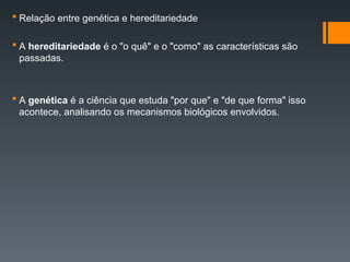  Relação entre genética e hereditariedade
 A hereditariedade é o "o quê" e o "como" as características são
passadas.
 A genética é a ciência que estuda "por que" e "de que forma" isso
acontece, analisando os mecanismos biológicos envolvidos.
 