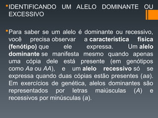 IDENTIFICANDO UM ALELO DOMINANTE OU
EXCESSIVO
Para saber se um alelo é dominante ou recessivo,
você precisa observar a característica física
(fenótipo) que ele expressa. Um alelo
dominante se manifesta mesmo quando apenas
uma cópia dele está presente (em genótipos
como Aa ou AA), e um alelo recessivo só se
expressa quando duas cópias estão presentes (aa).
Em exercícios de genética, alelos dominantes são
representados por letras maiúsculas (A) e
recessivos por minúsculas (a).
 