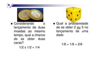 Considerando        o   Qual a probabilidade
lançamento de duas      de se obter 2 ou 5 no
moedas ao mesmo         lançamento de uma
tempo, qual a chance    dado
de se obter duas
caras?                     1/6 + 1/6 = 2/6
    1/2 x 1/2 = 1/4
 