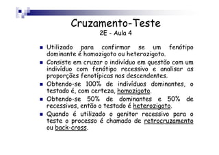 Cruzamento-Teste
                 2E - Aula 4

Utilizado para confirmar se um fenótipo
dominante é homozigoto ou heterozigoto.
Consiste em cruzar o indivíduo em questão com um
indivíduo com fenótipo recessivo e analisar as
proporções fenotípicas nos descendentes.
Obtendo-se 100% de indivíduos dominantes, o
testado é, com certeza, homozigoto.
Obtendo-se 50% de dominantes e 50% de
recessivos, então o testado é heterozigoto.
Quando é utilizado o genitor recessivo para o
teste o processo é chamado de retrocruzamento
ou back-cross.
 