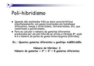 Poli-hibridismo
 Quando são analisadas três ou mais características
 simultaneamente, em genes localizados em homólogos
 diferentes, temos o triibridismo, tetraibridismo, etc, que
 constituem o poliibridismo.
 Para se calcular o número de gametas diferentes
 produzidos por um poli-híbrido se utiliza a fórmula 2n, onde
 n é o número de pares de genes heterozigotos (híbridos).

Ex.: Quantos gametas diferentes o genótipo AaBBCcddEe

              Número de híbridos: 3
 Número de gametas = 2n = 23 = 8 gametas diferentes
 