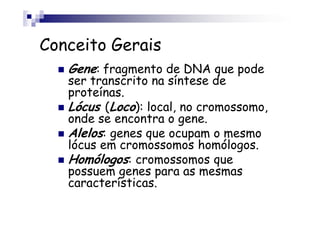 Conceito Gerais
   Gene: fragmento de DNA que pode
   ser transcrito na síntese de
   proteínas.
   Lócus (Loco): local, no cromossomo,
   onde se encontra o gene.
   Alelos: genes que ocupam o mesmo
   lócus em cromossomos homólogos.
   Homólogos: cromossomos que
   possuem genes para as mesmas
   características.
 