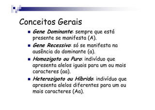 Conceitos Gerais
   Gene Dominante: sempre que está
   presente se manifesta (A).
   Gene Recessivo: só se manifesta na
   ausência do dominante (a).
   Homozigoto ou Puro: indivíduo que
   apresenta alelos iguais para um ou mais
   caracteres (aa).
   Heterozigoto ou Híbrido: indivíduo que
   apresenta alelos diferentes para um ou
   mais caracteres (Aa).
 