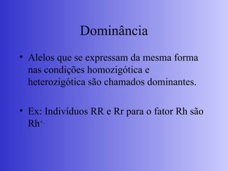 Dominância
• Alelos que se expressam da mesma forma
nas condições homozigótica e
heterozigótica são chamados dominantes.
• Ex: Indivíduos RR e Rr para o fator Rh são
Rh+.
 