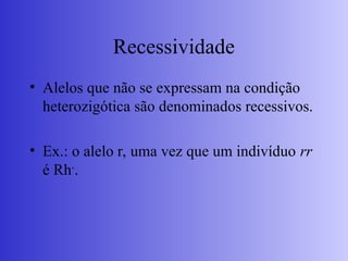 Recessividade
• Alelos que não se expressam na condição
heterozigótica são denominados recessivos.
• Ex.: o alelo r, uma vez que um indivíduo rr
é Rh-
.
 