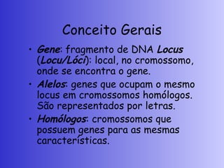 Conceito Gerais
• Gene: fragmento de DNA Locus
(Locu/Lóci): local, no cromossomo,
onde se encontra o gene.
• Alelos: genes que ocupam o mesmo
locus em cromossomos homólogos.
São representados por letras.
• Homólogos: cromossomos que
possuem genes para as mesmas
características.
 