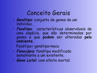 Conceito Gerais
• Genótipo: conjunto de genes de um
indivíduo.
• Fenótipo: características observáveis de
uma espécie, que são determinadas por
genes e que podem ser alteradas pelo
ambiente.
Fenótipo= genótipo+meio
• Fenocópia: fenótipo modificado
semelhante a um existente.
• Gene Letal: com efeito mortal.
 