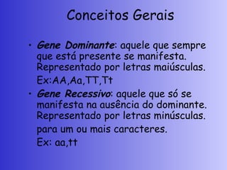 Conceitos Gerais
• Gene Dominante: aquele que sempre
que está presente se manifesta.
Representado por letras maiúsculas.
Ex:AA,Aa,TT,Tt
• Gene Recessivo: aquele que só se
manifesta na ausência do dominante.
Representado por letras minúsculas.
para um ou mais caracteres.
Ex: aa,tt
 