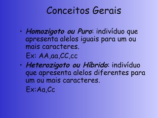 Conceitos Gerais
• Homozigoto ou Puro: indivíduo que
apresenta alelos iguais para um ou
mais caracteres.
Ex: AA,aa,CC,cc
• Heterozigoto ou Híbrido: indivíduo
que apresenta alelos diferentes para
um ou mais caracteres.
Ex:Aa,Cc
 