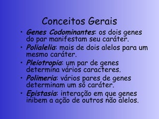 Conceitos Gerais
• Genes Codominantes: os dois genes
do par manifestam seu caráter.
• Polialelia: mais de dois alelos para um
mesmo caráter.
• Pleiotropia: um par de genes
determina vários caracteres.
• Polimeria: vários pares de genes
determinam um só caráter.
• Epistasia: interação em que genes
inibem a ação de outros não alelos.
 