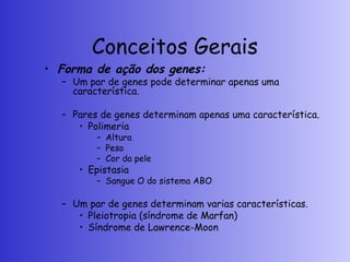 Conceitos Gerais
• Forma de ação dos genes:
– Um par de genes pode determinar apenas uma
característica.
– Pares de genes determinam apenas uma característica.
• Polimeria
– Altura
– Peso
– Cor da pele
• Epistasia
– Sangue O do sistema ABO
– Um par de genes determinam varias características.
• Pleiotropia (síndrome de Marfan)
• Síndrome de Lawrence-Moon
 
