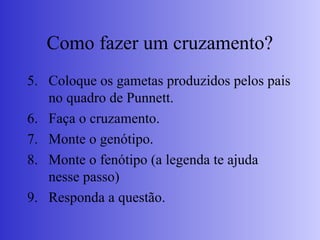 Como fazer um cruzamento?
5. Coloque os gametas produzidos pelos pais
no quadro de Punnett.
6. Faça o cruzamento.
7. Monte o genótipo.
8. Monte o fenótipo (a legenda te ajuda
nesse passo)
9. Responda a questão.
 
