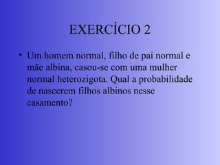 EXERCÍCIO 2
• Um homem normal, filho de pai normal e
mãe albina, casou-se com uma mulher
normal heterozigota. Qual a probabilidade
de nascerem filhos albinos nesse
casamento?
 