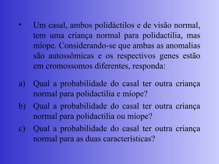 • Um casal, ambos polidáctilos e de visão normal,
tem uma criança normal para polidactilia, mas
míope. Considerando-se que ambas as anomalias
são autossômicas e os respectivos genes estão
em cromossomos diferentes, responda:
a) Qual a probabilidade do casal ter outra criança
normal para polidactilia e míope?
b) Qual a probabilidade do casal ter outra criança
normal para polidactilia ou míope?
c) Qual a probabilidade do casal ter outra criança
normal para as duas características?
 