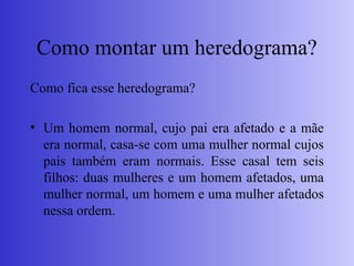 Como montar um heredograma?
Como fica esse heredograma?
• Um homem normal, cujo pai era afetado e a mãe
era normal, casa-se com uma mulher normal cujos
pais também eram normais. Esse casal tem seis
filhos: duas mulheres e um homem afetados, uma
mulher normal, um homem e uma mulher afetados
nessa ordem.
 