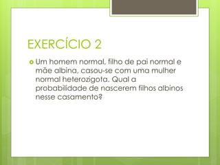 EXERCÍCIO 2
 Um homem normal, filho de pai normal e
mãe albina, casou-se com uma mulher
normal heterozigota. Qual a
probabilidade de nascerem filhos albinos
nesse casamento?
 