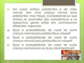  Um casal, ambos polidáctilos e de visão
normal, tem uma criança normal para
polidactilia, mas míope. Considerando-se que
ambas as anomalias são autossômicas e os
respectivos genes estão em cromossomos
diferentes, responda:
a) Qual a probabilidade do casal ter outra
criança normal para polidactilia e míope?
b) Qual a probabilidade do casal ter outra
criança normal para polidactilia ou míope?
c) Qual a probabilidade do casal ter outra
criança normal para as duas características?
 