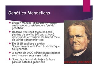 Genética Mendeliana
 Gregor Mendel (1822-1884), monge
austríaco, é considerado o “pai da
genética”.
 Desenvolveu seus trabalhos com
plantas de ervilha (Pisun sativum)
observando a transmissão hereditária
de várias características.
 Em 1865 publicou o artigo
"Experiments with Plant Hybrids" que
foi ignorado.
 A partir de 1900 vários pesquisadores
confirmaram seus resultados.
 Suas duas leis ainda hoje são base
para os estudos genéticos.
 