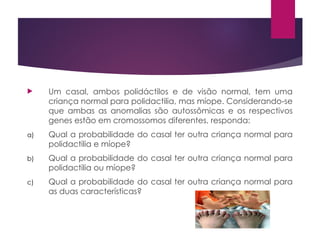  Um casal, ambos polidáctilos e de visão normal, tem uma
criança normal para polidactilia, mas míope. Considerando-se
que ambas as anomalias são autossômicas e os respectivos
genes estão em cromossomos diferentes, responda:
a) Qual a probabilidade do casal ter outra criança normal para
polidactilia e míope?
b) Qual a probabilidade do casal ter outra criança normal para
polidactilia ou míope?
c) Qual a probabilidade do casal ter outra criança normal para
as duas características?
 
