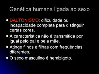 Genética humana ligada ao sexo DALTONISMO:  dificuldade ou incapacidade completa para distinguir certas cores. A característica não é transmitida por igual pelo pai e pela mãe.  Atinge filhos e filhas com freqüências diferentes. O sexo masculino é hemizigoto.  