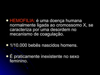 HEMOFILIA:  é uma doença humana normalmente ligada ao cromossomo X, se caracteriza por uma desordem no mecanismo de coagulação. 1/10.000 bebês nascidos homens. É praticamente inexistente no sexo feminino. 