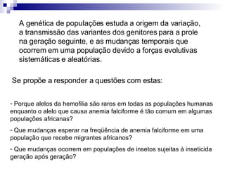 A genética de populações estuda a origem da variação, a transmissão das variantes dos genitores para a prole na geração seguinte, e as mudanças temporais que ocorrem em uma população devido a forças evolutivas sistemáticas e aleatórias. Porque alelos da hemofilia são raros em todas as populações humanas enquanto o alelo que causa anemia falciforme é tão comum em algumas populações africanas? Que mudanças esperar na freqüência de anemia falciforme em uma população que recebe migrantes africanos? Que mudanças ocorrem em populações de insetos sujeitas à inseticida geração após geração? Se propõe a responder a questões com estas: 