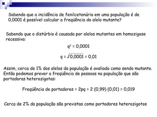 Sabendo que a incidência de fenilcetonúria em uma população é de 0,0001 é possível calcular a freqüência do alelo mutante? Sabendo que o distúrbio é causada por alelos mutantes em homozigose recessiva: Assim, cerca de 1% dos alelos da população é avaliado como sendo mutante. Então podemos prever a freqüência de pessoas na população que são portadoras heterozigotas: Cerca de 2% da população são previstas como portadores heterozigotos q 2  = 0,0001 q = √0,0001 = 0,01 Freqüência de portadores = 2pq = 2 (0,99) (0,01) = 0,019 