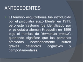 ANTECEDENTES
 El termino esquizofrenia fue introducido
por el psiquiatra suizo Bleuler en 1911.
pero este trastorno fue identificado por
el psiquiatra alemán Kraepelin en 1896
bajo el nombre de “demencia precoz”,
queriendo significar que las personas
afectadas necesariamente sufren
graves deterioros cognitivos y
comportamentales.
 
