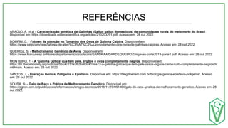 REFERÊNCIAS
ARAÚJO, A. et al - Caracterização genética de Galinhas (Gallus gallus domesticus) de comunidades rurais do meio-norte do Brasil.
Disponível em: https://downloads.editoracientifica.org/articles/210203291.pdf. Acesso em: 28 out 2022.
BOMFIM, C. - Fatores de Atenção no Tamanho dos Ovos de Galinha Caipira. Disponível em:
https://www.vetjr.com/post/fatores-de-aten%C3%A7%C3%A3o-no-tamanho-dos-ovos-de-galinhas-caipiras. Acesso em: 28 out 2022.
QUEIROZ, S. - Melhoramento Genético de Aves. Disponível em:
https://www.fcav.unesp.br/Home/departamentos/zootecnia/SANDRAAIDARDEQUEIROZ/mgaves-corte2013-parte1.pdf. Acesso em: 28 out 2022.
MONTEIRO, F. - A ‘Galinha Gótica’ que tem pele, órgãos e ovos completamente negros. Disponível em:
https://br.thecatsociety.org/noticias/5bc4c271e262ba63c419aa12-a-galinha-gotica-que-tem-pele-ossos-orgaos-carne-tudo-completamente-negros.ht
ml#main. Acesso em: 28 out 2022.
SANTOS, J. - Interação Gênica, Poligenia e Epistasia. Disponível em: https://blogdoenem.com.br/biologia-genica-epistasia-poligenia/. Acesso
em: 28 out 2022.
SOUSA, G. - Galo de Raça e Prática de Melhoramento Genético. Disponível em:
https://agron.com.br/publicacoes/informacoes/artigos-tecnicos/2016/11/19/051364/galo-de-raca--pratica-de-melhoramento-genetico. Acesso em: 28
out 2022.
 